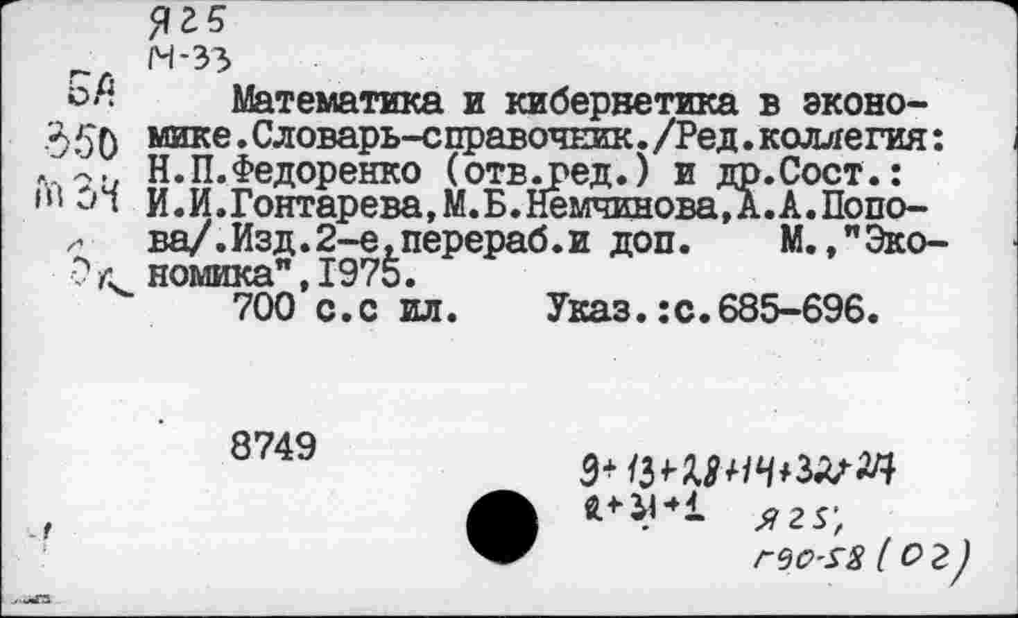 ﻿~ М-33
ьЛ Математика и кибернетика в эконо-350 мике.Словарь-справочЕик./Ред.коллегия: . Н.П.Федоренко (отв.ред.) и др.Сост.: в! ил И.И.Гонтарева, М.Б.Немчинова, А. А. Попо-
ва/.Изд.2-е,перераб.и доп. М.,"Эко-■?л номика",1975.
700 с.с ил. Указ.:с.685-696.
8749
. г
Г9О'$8 ( О